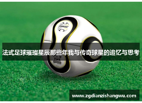 法式足球璀璨星辰那些年我与传奇球星的追忆与思考